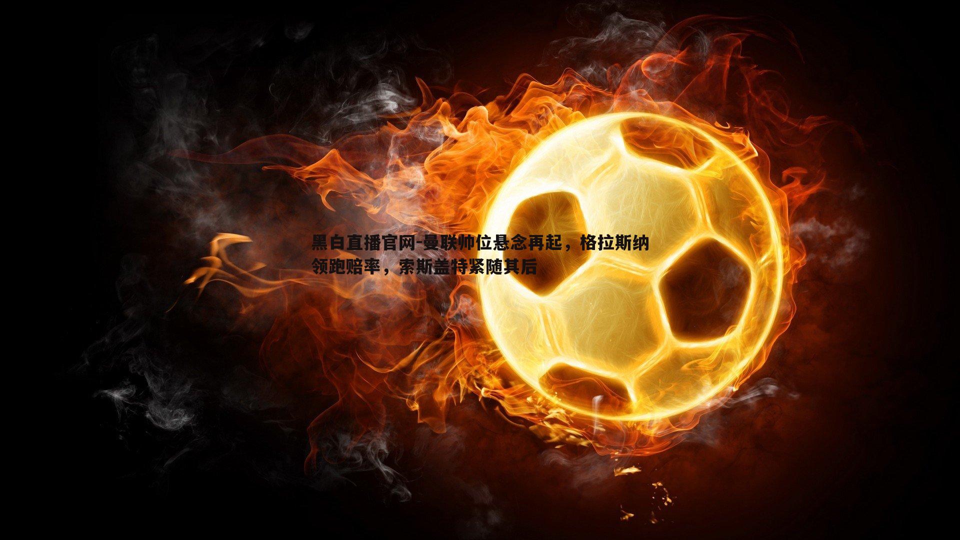 黑白直播官网-曼联帅位悬念再起，格拉斯纳领跑赔率，索斯盖特紧随其后