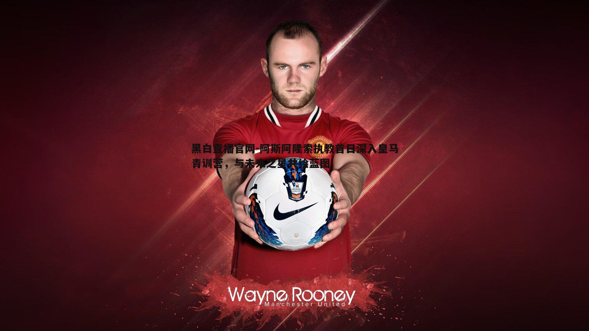 黑白直播官网-阿斯阿隆索执教首日深入皇马青训营，与未来之星共绘蓝图