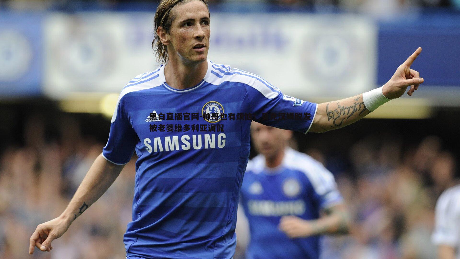 黑白直播官网-帅哥也有烦恼！贝克汉姆脱发被老婆维多利亚调侃